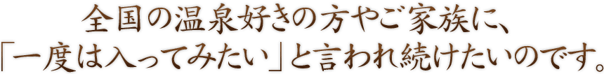 全国の温泉好きの方やご家族に、「一度は入ってみたい」と言われ続けたいのです。